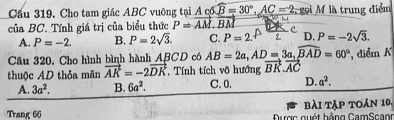 Cầu 319, Cho tam giác ABC vuông tại Ac6B=30°, AC=2 , gọi M là trung điểm
của BC. Tính giá trị của biểu thức P=vector AM.vector BM
A. P=-2. B. P=2sqrt(3). C. P=2. D. P=-2sqrt(3). 
Câu 320. Cho hình bình hành ABCD có AB=2a, AD=3a, widehat BAD=60° điểm K
thuộc AD thỏa mãn vector AK=-2vector DK , Tính tích vô hướng vector BK.vector AC
A. 3a^2. B. 6a^2. C. 0. D. a^2. 
bài tập toán 10.
Trang 66 Được quét bằng CamScanr