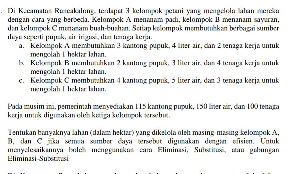 Di Kecamatan Rancakalong, terdapat 3 kelompok petani yang mengelola lahan mereka 
dengan cara yang berbeda. Kelompok A menanam padi, kelompok B menanam sayuran, 
dan kelompok C menanam buah-buahan. Setiap kelompok membutuhkan berbagai sumber 
daya seperti pupuk, air irigasi, dan tenaga kerja. 
a. Kelompok A membutuhkan 3 kantong pupuk, 4 liter air, dan 2 tenaga kerja untuk 
mengolah 1 hektar lahan. 
b. Kelompok B membutuhkan 2 kantong pupuk, 3 liter air, dan 4 tenaga kerja untuk 
mengolah 1 hektar lahan. 
c. Kelompok C membutuhkan 4 kantong pupuk, 5 liter air, dan 3 tenaga kerja untuk 
mengolah 1 hektar lahan. 
Pada musim ini, pemerintah menyediakan 115 kantong pupuk, 150 liter air, dan 100 tenaga 
kerja untuk digunakan oleh ketiga kelompok tersebut. 
Tentukan banyaknya lahan (dalam hektar) yang dikelola oleh masing-masing kelompok A,
B, dan C jika semua sumber daya tersebut digunakan dengan efisien. Untuk 
menyelesaikannya boleh menggunakan cara Eliminasi, Substitusi, atau gabungan 
Eliminasi-Substitusi