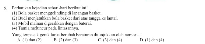 Perhatikan kejadian sehari-hari berikut ini!
(1) Bola basket menggelinding di lapangan basket.
(2) Budi menjatuhkan bola basket dari atas tangga ke lantai.
(3) Mobil mainan digerakkan dengan baterai.
(4) Tamia meluncur pada lintasannya.
Yang termasuk gerak lurus berubah beraturan ditunjukkan oleh nomor ...
A. (1) dan (2) B. (2) dan (3) C. (3) dan (4) D. (1) dan (4)