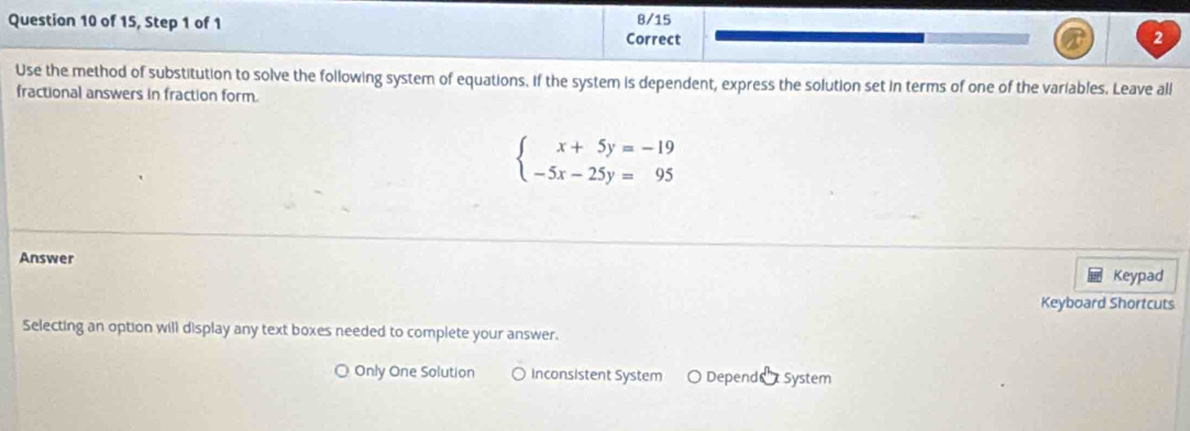 of 15, Step 1 of 1 8/15
Correct 2
Use the method of substitution to solve the following system of equations. if the system is dependent, express the solution set in terms of one of the variables. Leave all
fractional answers in fraction form.
beginarrayl x+5y=-19 -5x-25y=95endarray.
Answer
Keypad
Keyboard Shortcuts
Selecting an option will display any text boxes needed to complete your answer.
Only One Solution ○ Inconsistent System Depend System