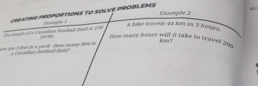 Example 2 
CREATING PROPORTIONS TO SOLVE PROBLEMS 
a) 
Example 1 
The length of a Canadian football field is 150
A bike travels 44 km in 3 hours.
yards. 
How many hours will it take to travel 200
km? 
ere are 3 feet in a yard. How many feet is 
a Canadian football field?