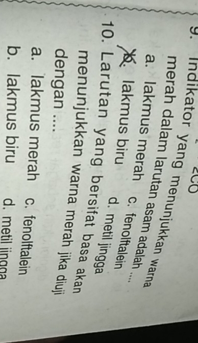 CO
9. indikator yang menunjukkan warna 
merah dalam larutan asam adalah ...
a. lakmus merah
c. fenolftalein
lakmus biru
d. metil jingga
10. Larutan yang bersifat basa akan
menunjukkan warna merah jika diuji
dengan ....
a. lakmus merah c. fenolftalein
b. lakmus biru d. metil jingga