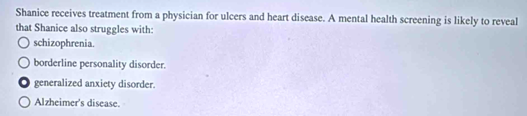 Shanice receives treatment from a physician for ulcers and heart disease. A mental health screening is likely to reveal
that Shanice also struggles with:
schizophrenia.
borderline personality disorder.
generalized anxiety disorder.
Alzheimer's disease.