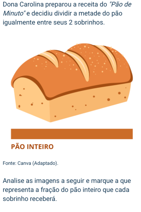 Dona Carolina preparou a receita do "Pão de 
Minuto" e decidiu dividir a metade do pão 
igualmente entre seus 2 sobrinhos. 
PÃO INTEIRO 
Fonte: Canva (Adaptado). 
Analise as imagens a seguir e marque a que 
representa a fração do pão inteiro que cada 
sobrinho receberá.