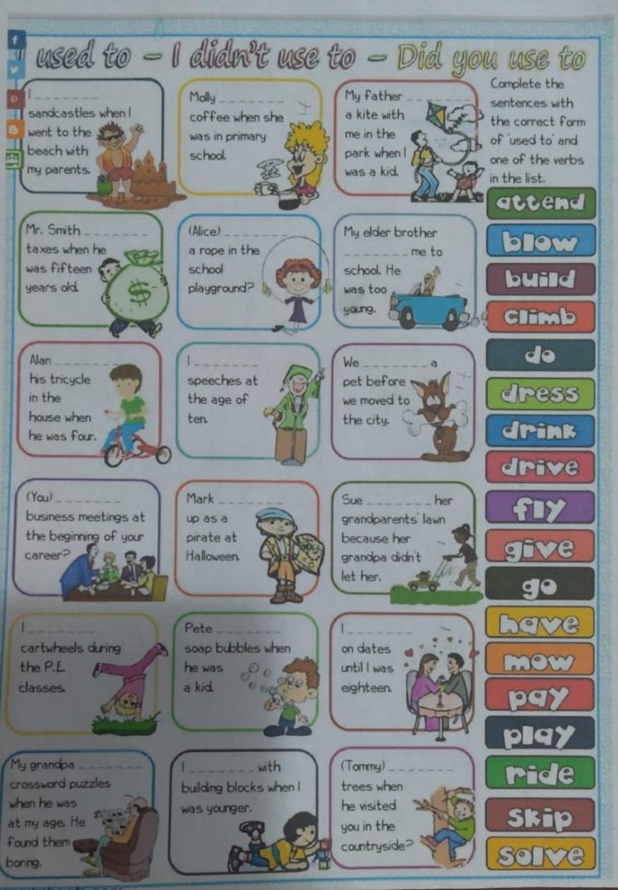 used to — I didn't use to — Did you use to 
Complete the 
_ 
Molly_ My father sentences with 
sandcastles when I coffee when she a kite with the correct form 
went to the was in primary me in the of 'used to' and 
beach with school park when l one of the verbs 
my parents. was a kid. 
in the list. 
attend 
Mr. Smith_ (Alice)_ _My elder brother bliow 
taxes when he a rope in the me to 
was fifteen school school. He build 
years old. playground? was too 
young, Climb 
Alan_ _We_ a 
do 
his tricycle speeches at pet before 
in the the age of we moved to dress 
house when ten the city. 
he was four. 
dr in 
d 
(You)_ Mark_ Sue_ her 
business meetings at up as a grandparents'lawn 
the beginning of your pirate at because her 
career? Halloween. grandpa didn't 
let her. 
|_ Pete_ 1 _ 
cartwheels during soap bubbles when on dates 
the P.L he was until I was 
classes. a kid. eighteen. 
plgy 
My grandpa __with (Tommy)_ ride 
crossword puzzles building blocks when l trees when 
when he was he visited 
was younger. 
at my age. He skip 
you in the 
found them 
countryside? 
boring. 
oly