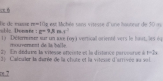 ce 6 
Île de masse m=10g est llchée sans vitesse d'une hauteur de 50 m. 
eable. Donnée : g=9,8m.s^(-2)
1) Déterminer sur un axe (oy) vertical orienté vers le haut, les éq 
mouvement de la balle. 
2) En déduire la vitesse atteinte et la distance parcourue à t=2s
3) Calculer la durée de la chute et la vitesse d'arrivée au sol. 
ce 7