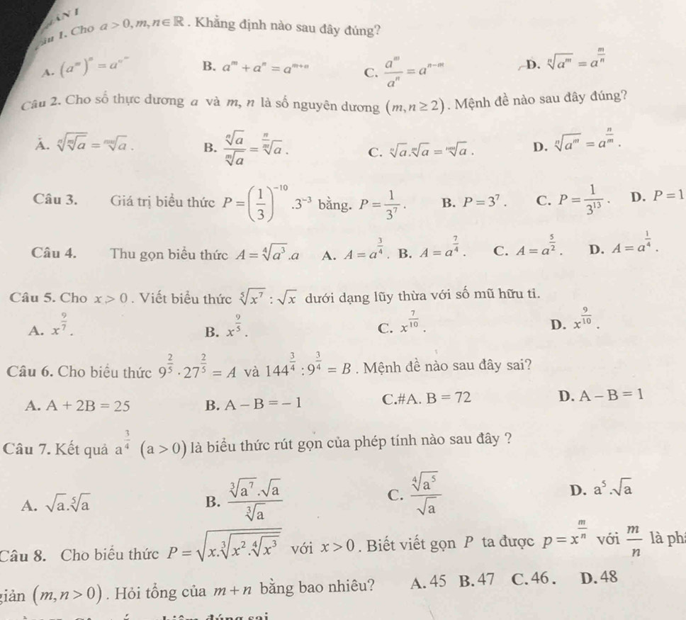 iu 1. Cho a>0,m,n∈ R. Khẳng định nào sau đây đúng?
A. (a^m)^n=a^n  a^m/a^n =a^(n-m) /D. sqrt[n](a^m)=a^(frac m)n
B. a^m+a^n=a^(m+n) C.
Câu 2. Cho số thực dương a và m, n là số nguyên dương (m,n≥ 2) Mệnh đề nào sau đây đúng?
A. sqrt[n](sqrt [m]a)=sqrt[mn](a). B.  sqrt[n](a)/sqrt[n](a) =sqrt[ n/sqrt n](a) .
C. sqrt[n](a).sqrt[m](a)=sqrt[mn](a). D. sqrt[n](a^m)=a^(frac n)m.
Câu 3. Giá trị biểu thức P=( 1/3 )^-10.3^(-3) bằng. P= 1/3^7 . B. P=3^7. C. P= 1/3^(13) . D. P=1
Câu 4. Thu gọn biểu thức A=sqrt[4](a^3).a A. A=a^(frac 3)4. B. A=a^(frac 7)4. C. A=a^(frac 5)2. D. A=a^(frac 1)4.
Câu 5. Cho x>0. Viết biểu thức sqrt[5](x^7):sqrt(x) dưới dạng lũy thừa với số mũ hữu ti.
A. x^(frac 9)7. x^(frac 9)5. x^(frac 7)10. x^(frac 9)10.
B.
C.
D.
Câu 6. Cho biểu thức 9^(frac 2)5· 27^(frac 2)5=A và 144^(frac 3)4:9^(frac 3)4=B. Mệnh đề nào sau đây sai?
A. A+2B=25 B. A-B=-1 C.#A. B=72 D. A-B=1
Câu 7. Kết quả a^(frac 3)4(a>0) là biểu thức rút gọn của phép tính nào sau đây ?
A. sqrt(a).sqrt[5](a) B.  sqrt[3](a^7)· sqrt(a)/sqrt[3](a) 
C.  sqrt[4](a^5)/sqrt(a) 
D. a^5· sqrt(a)
Câu 8. Cho biểu thức P=sqrt(x.sqrt [3]x^2.sqrt [4]x^3) với x>0. Biết viết gọn P ta được p=x^(frac m)n với  m/n  là ph
giản (m,n>0). Hỏi tổng của m+n bằng bao nhiêu? A. 45 B. 47 C. 46 . D. 48