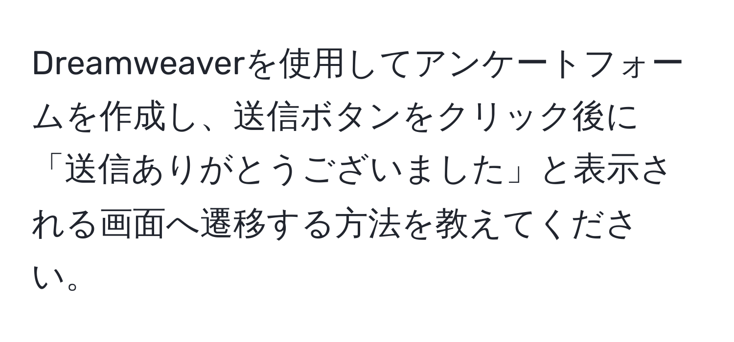 Dreamweaverを使用してアンケートフォームを作成し、送信ボタンをクリック後に「送信ありがとうございました」と表示される画面へ遷移する方法を教えてください。