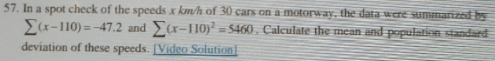 In a spot check of the speeds x km/h of 30 cars on a motorway, the data were summarized by
sumlimits (x-110)=-47.2 and sumlimits (x-110)^2=5460. Calculate the mean and population standard 
deviation of these speeds. [Video Solution]