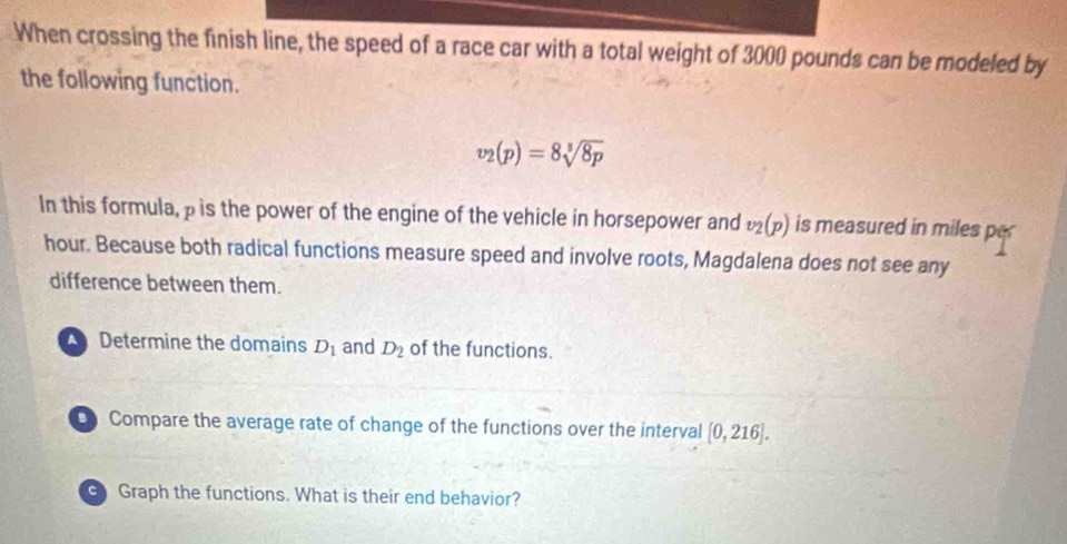 When crossing the finish line, the speed of a race car with a total weight of 3000 pounds can be modeled by
the following function.
v_2(p)=8sqrt[3](8p)
In this formula, p is the power of the engine of the vehicle in horsepower and v_2(p) is measured in miles per
hour. Because both radical functions measure speed and involve roots, Magdalena does not see any
difference between them.
Determine the domains D_1 and D_2 of the functions.
D Compare the average rate of change of the functions over the interval [0,216]. 
Graph the functions. What is their end behavior?