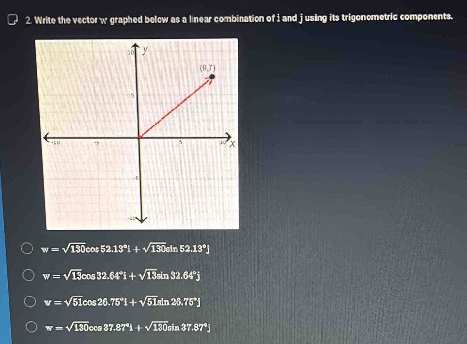 Write the vector w graphed below as a linear combination of i and j using its trigonometric components.
w=sqrt(130)cos 52.13°i+sqrt(130)sin 52.13°j
w=sqrt(13)cos 32.64°i+sqrt(13)sin 32.64°j
w=sqrt(51)cos 26.75°i+sqrt(51)sin 26.75°j
w=sqrt(130)cos 37.87°i+sqrt(130)sin 37.87°j