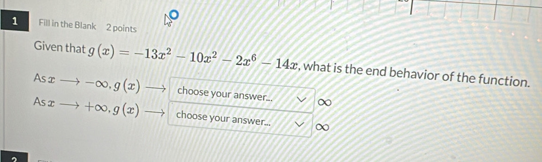 Fill in the Blank 2 points
Given that g(x)=-13x^2-10x^2-2x^6-14x , what is the end behavior of the function.
Asxto -∈fty , g(x)to choose your answer... ∞
Asxto +∈fty , g(x)- choose your answer... ∞