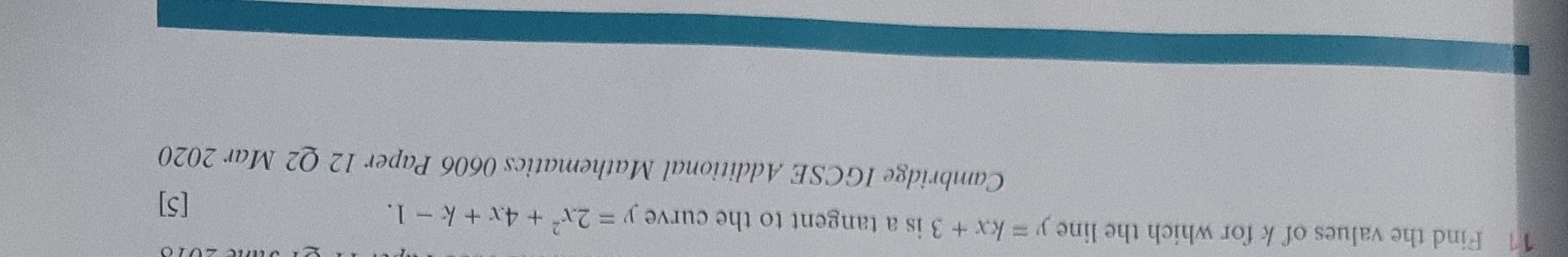 Find the values of k for which the line y=kx+3 is a tangent to the curve y=2x^2+4x+k-1. 
[5]
Cambridge IGCSE Additional Mathematics 0606 Paper 12 Q2 Mar 2020