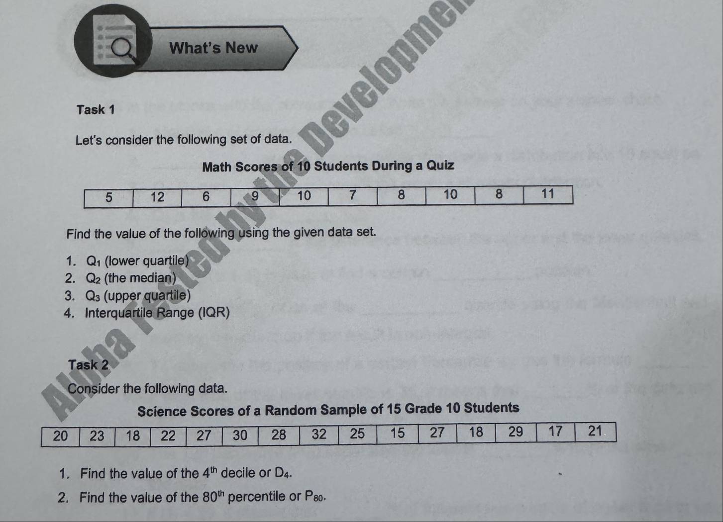 What's New 
Task 1 
Let's consider the following set of data. 
Math Scores of 10 Students During a Quiz 
Find the value of the following using the given data set. 
1. Q_1 (lower quartile) 
2. Q_2 (the median) 
3. Q_3 (upper quartile) 
4. Interquartile Range (IQR) 
Task 2 
Consider the following data. 
Science Scores of a Random Sample of 15 Grade 10 Students 
1. Find the value of the 4^(th) decile or D_4. 
2. Find the value of the 80^(th) percentile of rho _0 8o.