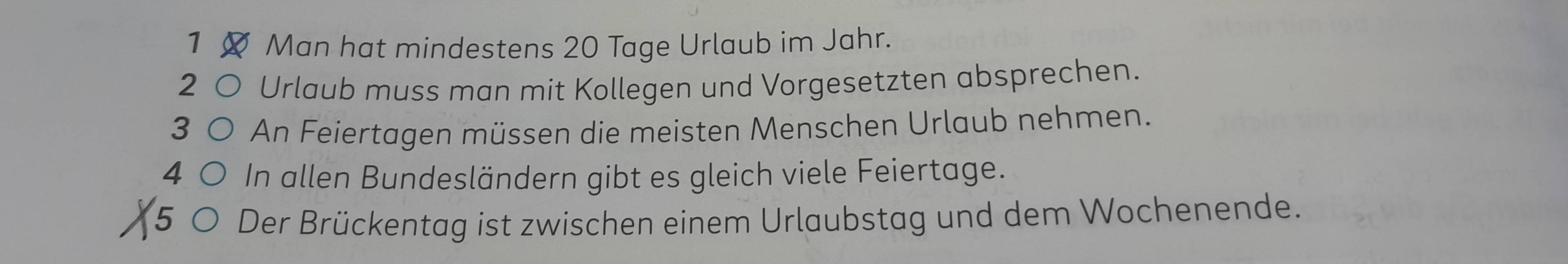 Man hat mindestens 20 Tage Urlaub im Jahr. 
2 Urlaub muss man mit Kollegen und Vorgesetzten absprechen. 
3 An Feiertagen müssen die meisten Menschen Urlaub nehmen. 
4 In allen Bundesländern gibt es gleich viele Feiertage. 
5 Der Brückentag ist zwischen einem Urlaubstag und dem Wochenende.