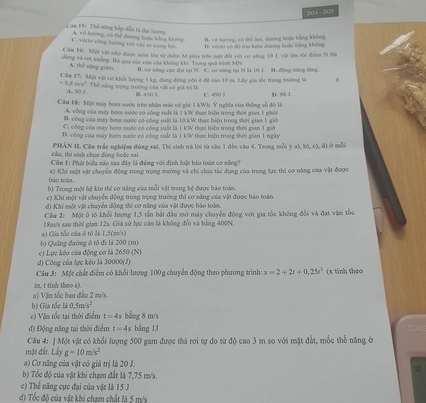 2024 - 2025
Câu 15: Thế năng hấp dẫn là đại lượng
A. vô hướng, có thể dương hoặc bằng không. B. vô hướng, có thể âm, dương hoặc bằng không.
C. véctơ cùng hướng với véc tơ trọng lực. D. véctơ có độ lớn luôn dương hoặc bằng không.
Câu 16: Một vật nhỏ được ném lên từ điểm M phía trên mặt đất với cơ năng 10 J, vật lên tới điểm N thì
dừng và rơi xuống. Bỏ qua sức cản của không khí. Trong quá trình MN
A. thế năng giảm. B. cơ năng cực đại tại N. C. cơ năng tại N là 10 J. D. động năng tăng.
Cầu 17: Một vật có khối lượng 5 kg, đang đứng yên ở độ cao 10 m. Lấy gia tốc trọng trường là g
=9,8m/s^2 T Thế năng trọng trường của vật có giá trị là
A. 50 J. B. 450 J.
C. 490 J. D. 98 J.
Câu 18: Một máy bơm nước trên nhãn mác có ghi 1 kWh. Ý nghĩa của thông số đó là
A. công của máy bơm nước có công suất là 1 kW thực hiện trong thời gian 1 phút
B. công của máy bơm nước có công suất là 10 kW thực hiện trong thời gian 1 giờ
C. công của máy bơm nước có công suất là 1 kW thực hiện trong thời gian 1 giờ
D. công của máy bơm nước có công suất là 1 kW thực hiện trong thời gian 1 ngày
PHẢN II. Câu trắc nghiệm đúng sai. Thí sinh trả lời từ câu 1 đến câu 4. Trong mỗi ý a), b), c), d) ở mỗi
câu, thí sinh chọn đúng hoặc sai.
Câu 1: Phát biểu nào sau đây là đúng với định luật bảo toàn cơ năng?
a) Khi một vật chuyển động trong trọng trường và chỉ chịu tác dụng của trọng lực thì cơ năng của vật được
bảo toàn.
b) Trong một hệ kín thì cơ năng của mỗi vật trong hệ được bảo toàn.
c) Khi một vật chuyển động trong trọng trường thì cơ năng của vật được bảo toàn.
d) Khi một vật chuyển động thì cơ năng của vật được bảo toàn.
Câu 2: Một ô tô khối lượng 1,5 tấn bắt đầu mở máy chuyển động với gia tốc không đổi và đạt vận tốc
18m/s sau thời gian 12s. Giả sử lực cản là không đổi và bằng 400N.
a) Gia tốc của ô tô là 1,5(m/s)
b) Quãng đường ô tô đi là 200 (m)
c) Lực kéo của động cơ là 2650 (N)
d) Công của lực kéo là 30000(J)
Câu 3: Một chất điểm có khối lượng 100 g chuyển động theo phương trình: x=2+2t+0,25t^2 (x tính theo
m, t tính theo s).
a) Vận tốc ban đầu 2 m/s.
b) Gia tốc là 0,5m/s^2
c) Vận tốc tại thời điểm t=4s bằng 8 m/s
d) Động năng tại thời điểm t=4s bằng 1J CAS
Câu 4: ] Một vật có khối lượng 500 gam được thả rơi tự do từ độ cao 3 m so với mặt đất, mốc thế năng ở
mặt đất. Lấy g=10m/s^2
a) Cơ năng của vật có giá trị là 20 J.
x
b) Tốc độ của vật khi chạm đất là 7,75 m/s.
c) Thế năng cực đại của vật là 15 J
d) Tốc độ của vật khi chạm chất là 5 m/s