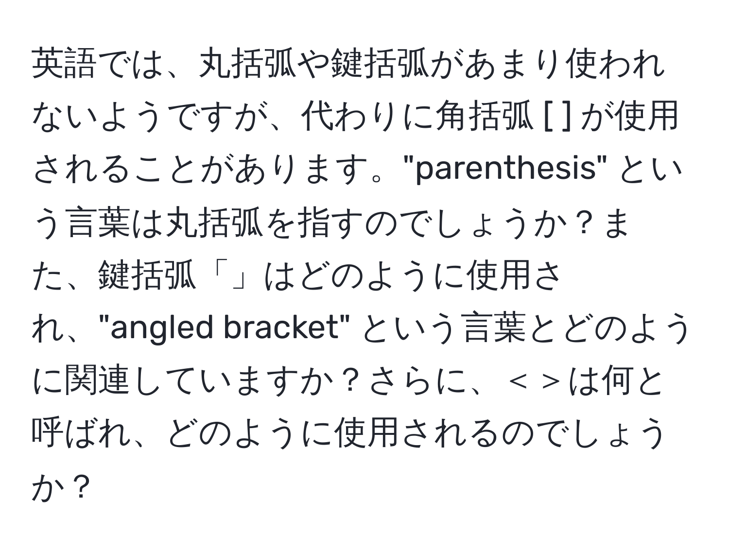 英語では、丸括弧や鍵括弧があまり使われないようですが、代わりに角括弧 [ ] が使用されることがあります。"parenthesis" という言葉は丸括弧を指すのでしょうか？また、鍵括弧「」はどのように使用され、"angled bracket" という言葉とどのように関連していますか？さらに、＜＞は何と呼ばれ、どのように使用されるのでしょうか？