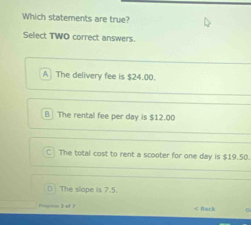 Which statements are true?
Select TWO correct answers.
A The delivery fee is $24.00.
B The rental fee per day is $12.00
C The total cost to rent a scooter for one day is $19.50.
D The slope is 7.5.
Progress 2 of 7 Back G