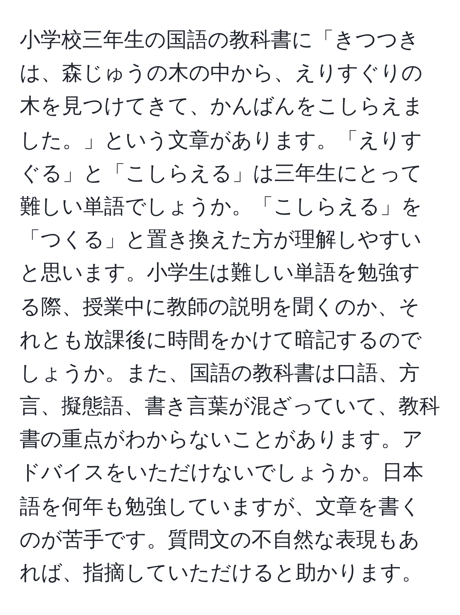 小学校三年生の国語の教科書に「きつつきは、森じゅうの木の中から、えりすぐりの木を見つけてきて、かんばんをこしらえました。」という文章があります。「えりすぐる」と「こしらえる」は三年生にとって難しい単語でしょうか。「こしらえる」を「つくる」と置き換えた方が理解しやすいと思います。小学生は難しい単語を勉強する際、授業中に教師の説明を聞くのか、それとも放課後に時間をかけて暗記するのでしょうか。また、国語の教科書は口語、方言、擬態語、書き言葉が混ざっていて、教科書の重点がわからないことがあります。アドバイスをいただけないでしょうか。日本語を何年も勉強していますが、文章を書くのが苦手です。質問文の不自然な表現もあれば、指摘していただけると助かります。