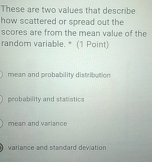 These are two values that describe
how scattered or spread out the
scores are from the mean value of the
random variable. * (1 Point)
mean and probability distribution
probability and statistics
mean and variance
variance and standard deviation