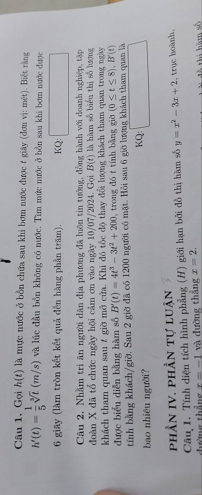 Gọi h(t) là mực nước ở bồn chứa sau khi bơm nước được t giây (đơn vị: mét). Biết rằng
h'(t)= 1/5 sqrt[3](t)(m/s) và lúc đầu bồn không có nước. Tìm mức nước ở bồn sau khi bơm nước được 
6 giây (làm tròn kết kết quả đến hàng phần trăm). KQ: 
Câu 2. Nhằm tri ân người dân địa phương đã luôn tin tưởng, đồng hành với doanh nghiệp, tập 
đoàn X đã tổ chức ngày hội cảm ơn vào ngày 10/07/2024. Gọi B(t) là hàm số biểu thị số lượng 
khách tham quan sau t giờ mở cửa. Khi đó tốc độ thay đổi lượng khách tham quan trong ngày 
được biểu diễn bằng hàm số B'(t)=4t^3-3t^2+200 , trong đó t tính bằng giờ (0≤ t≤ 8), B'(t)
tính bằng khách/giờ. Sau 2 giờ đã có 1200 người có mặt. Hỏi sau 6 giờ lượng khách tham quan là 
bao nhiêu người? KQ: □  □  
phần IV. phần tự luận 
Câu 1. Tính diện tích hình phẳng (H) giới hạn bởi đồ thị hàm số y=x^2-3x+2 , trục hoành, 
đường thẳng x=-1 và đường thẳng x=2. 
đồ thi hàm số