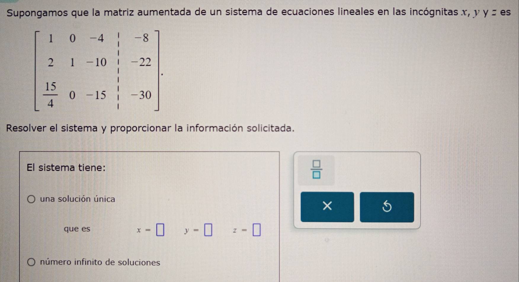 Supongamos que la matriz aumentada de un sistema de ecuaciones lineales en las incógnitas x, y y ± es
beginbmatrix 1&0&-4&|&8 2&1&-10&|&22  15/4 &0&-15&|&-30endbmatrix. 
Resolver el sistema y proporcionar la información solicitada.
El sistema tiene:
 □ /□  
una solución única
×
L
que es x=□ y=□ z=□
número infinito de soluciones