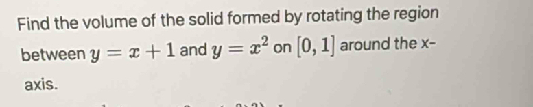 Find the volume of the solid formed by rotating the region 
between y=x+1 and y=x^2 on [0,1] around the x - 
axis.