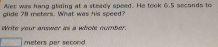 Alec was hang gliding at a steady speed. He took 6.5 seconds to 
glide 78 meters. What was his speed? 
Write your answer as a whole number.
meters per second