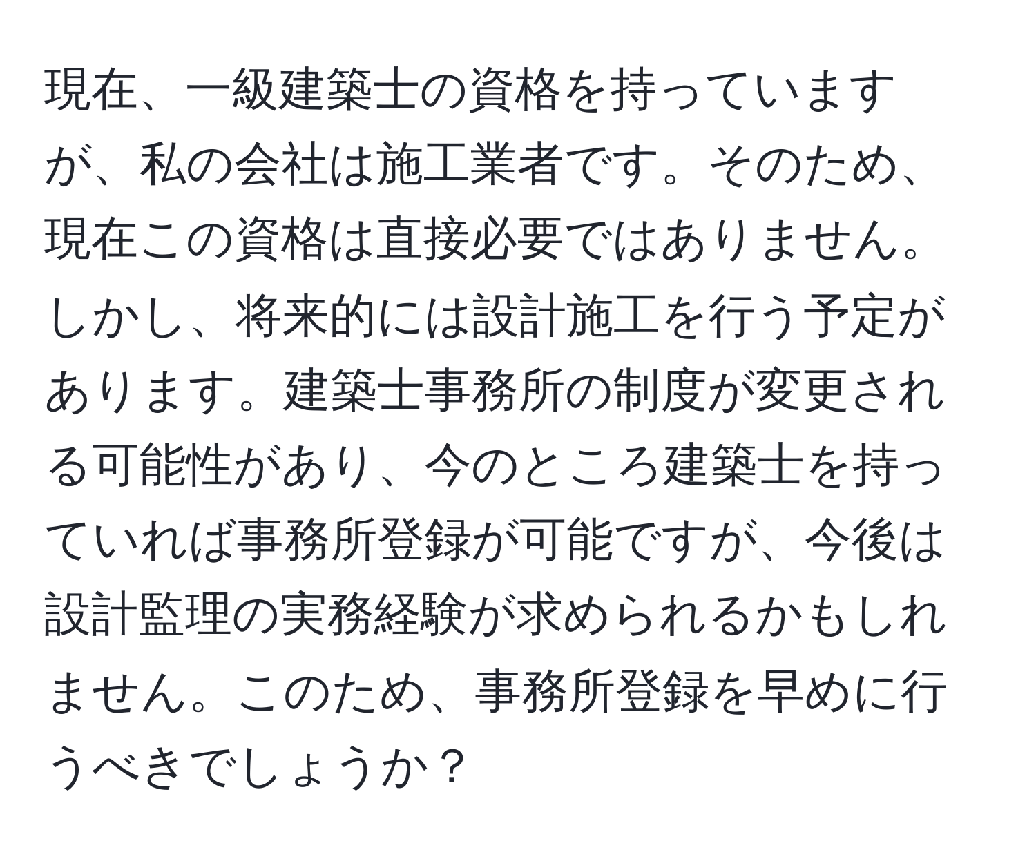 現在、一級建築士の資格を持っていますが、私の会社は施工業者です。そのため、現在この資格は直接必要ではありません。しかし、将来的には設計施工を行う予定があります。建築士事務所の制度が変更される可能性があり、今のところ建築士を持っていれば事務所登録が可能ですが、今後は設計監理の実務経験が求められるかもしれません。このため、事務所登録を早めに行うべきでしょうか？