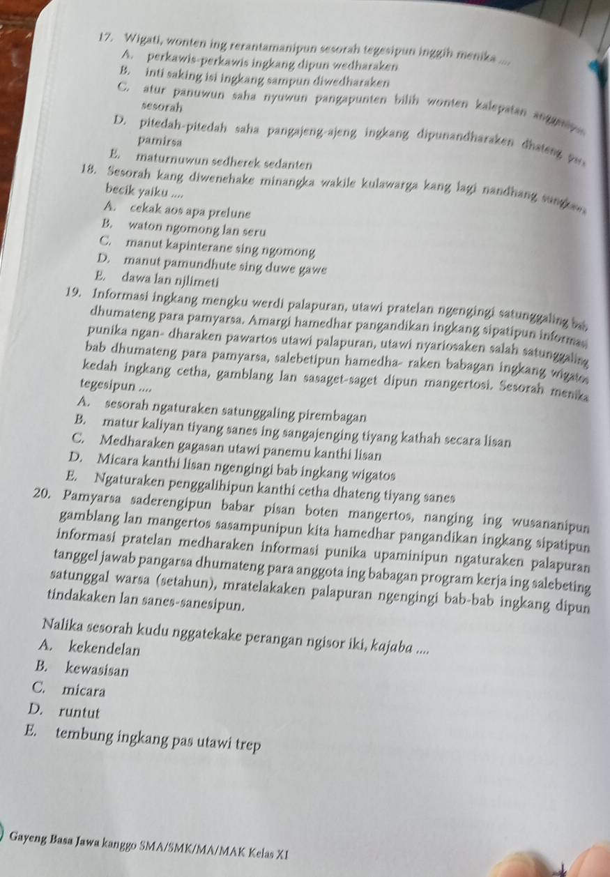 Wigati, wonten ing rerantamanipun sesorah tegesipun inggih menika ....
A. perkawis-perkawis ingkang dipun wedharaken
B. inti saking isi ingkang sampun diwedharaken
C. atur panuwun saha nyuwun pangapunten bilih wonten kalepatan angay 
sesorah
D. pitedah-pitedah saha pangajeng-ajeng ingkang dipunandharaken dhateng y
pamirsa
E. maturnuwun sedherek sedanten
18. Sesorah kang diwenehake minangka wakile kulawarga kang lagi nandhang sungae
becik yaiku ....
A. cekak aos apa prelune
B. waton ngomong lan seru
C. manut kapinterane sing ngomong
D. manut pamundhute sing duwe gawe
E. dawa lan njlimeti
19. Informasi ingkang mengku werdi palapuran, utawi pratelan ngengingi satunggaling bai
dhumateng para pamyarsa. Amargi hamedhar pangandikan ingkang sipatipun informa
punika ngan- dharaken pawartos utawi palapuran, utawi nyariosaken salah satunggaling
bab dhumateng para pamyarsa, salebetipun hamedha- raken babagan ingkang wigat
kedah ingkang cetha, gamblang lan sasaget-saget dipun mangertosi. Sesorah menika
tegesipun ....
A. sesorah ngaturaken satunggaling pirembagan
B. matur kaliyan tiyang sanes ing sangajenging tiyang kathah secara lisan
C. Medharaken gagasan utawi panemu kanthi lisan
D. Micara kanthi lisan ngengingi bab ingkang wigatos
E. Ngaturaken penggalihipun kanthi cetha dhateng tiyang sanes
20. Pamyarsa saderengipun babar pisan boten mangertos, nanging ing wusananipun
gamblang lan mangertos sasampunipun kita hamedhar pangandikan ingkang sipatipun
informasi pratelan medharaken informasi punika upaminipun ngaturaken palapuran
tanggel jawab pangarsa dhumateng para anggota ing babagan program kerja ing salebeting
satunggal warsa (setahun), mratelakaken palapuran ngengingi bab-bab ingkang dipun
tindakaken lan sanes-sanesipun.
Nalika sesorah kudu nggatekake perangan ngisor iki, kajaba ....
A. kekendelan
B. kewasisan
C. micara
D. runtut
E. tembung ingkang pas utawi trep
Gayeng Basa Jawa kanggo SMA/SMK/MA/MAK Kelas X1