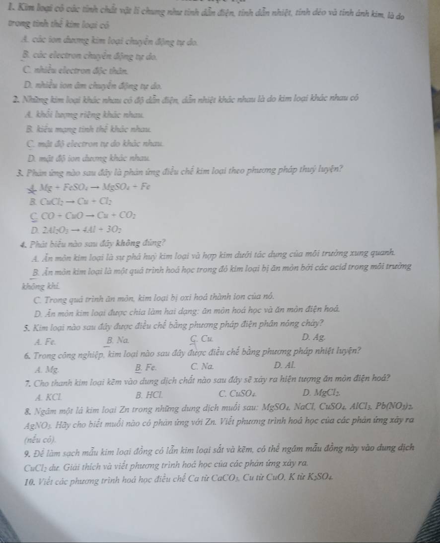 Kim loại có các tỉnh chất vật li chung như tỉnh dẫn điện, tỉnh dẫn nhiệt, tinh dẻo và tinh ánh kim, là do
trong tinh thể kim loại có
A. các ion dương kim loại chuyển động tự do.
B. các electron chuyên động tự do.
C. nhiều electron độc thân.
D. nhiều ion âm chuyển động tự do.
2. Những kim loại khác nhau cô độ dẫn điện, dẫn nhiệt khác nhau là do kim loại khác nhau có
A. khổi lượng riêng khác nhau.
B. kiểu mạng tinh thể khác nhau.
C. mật độ electron tự do khác nhau.
D. mật độ ion dương khác nhau.
3. Phản ứng nào sau đây là phản ứng điều chế kim loại theo phương pháp thuý luyện?
Mg+FeSO_4to MgSO_4+Fe
B. CuCl_2to Cu+Cl_2
C CO+CuOto Cu+CO_2
D. 2Al_2O_3to 4Al+3O_2
4. Phát biểu nào sau đây không đúng?
A. Ăn mòn kim loại là sự phá huỳ kim loại và hợp kim dưới tác dụng của môi trường xung quanh.
B. Ăn mòn kim loại là một quá trình hoá học trong đó kim loại bị ăn mòn bởi các acid trong môi trường
không khí.
C. Trong quả trình ăn mòn, kim loại bị oxi hoá thành ion của nó.
D. Ăn mòn kim loại được chia làm hai dạng: ăn mòn hoá học và ăn mòn điện hoá.
5. Kim loại nào sau đây được điều chế bằng phương pháp điện phần nóng chây?
A. Fe. B. Na. C. Cu.
D. Ag.
6. Trong công nghiệp, kim loại nào sau đây được điều chế bằng phương pháp nhiệt luyện?
A. Mg. B. Fe. C. Na. D. Al.
7. Cho thanh kim loại kẽm vào dung dịch chất nào sau đây sẽ xây ra hiện tượng ăn mòn điện hoá?
A. KCl B. HCl. C. CuSO₄ D. MgCl_2
8. Ngâm một là kim loại Zn trong những dung dịch muối sau: MgSO₄, NaCl, CuSO₄, Á 1ICl_3,Pb(NO_3)_2
AgNO₃. Hãy cho biết muối nào có phản ứng với Zn. Viết phương trình hoá học của các phản ứng xây ra
(nếu có).
9. Để làm sạch mẫu kim loại đồng có lẫn kim loại sắt và kẽm, có thể ngám mẫu đồng này vào dung địch
CuCl₂ dư. Giải thích và viết phương trình hoá học của các phân ứng xây ra.
10. Viết các phương trình hoá học điều chế Ca từ CaCO_3 Cu từ CuO K từ K_3SO_4