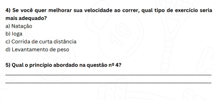 Se você quer melhorar sua velocidade ao correr, qual tipo de exercício seria
mais adequado?
a) Natação
b) loga
c) Corrida de curta distância
d) Levantamento de peso
5) Qual o princípio abordado na questão n^(_ circ)4 ?
_
_
_
_