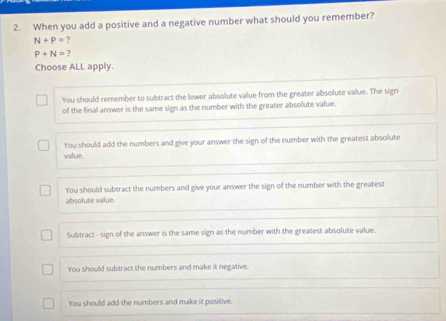 When you add a positive and a negative number what should you remember?
N+P= ?
P+N= ?
Choose ALL apply.
You should remember to subtract the lower absolute value from the greater absolute value. The sign
of the final answer is the same sign as the number with the greater absolute value.
You should add the numbers and give your answer the sign of the number with the greatest absolute
value.
You should subtract the numbers and give your answer the sign of the number with the greatest
absolute value.
Subtract - sign of the answer is the same sign as the number with the greatest absolute value.
You should subtract the numbers and make it negative.
You should add the numbers and make it positive.