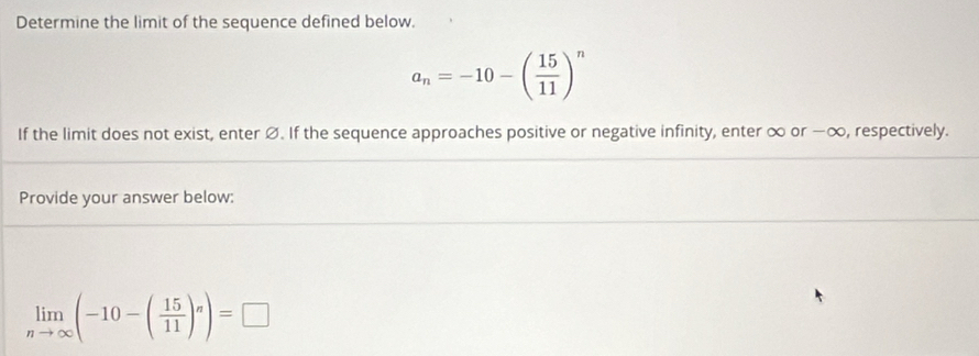 Determine the limit of the sequence defined below.
a_n=-10-( 15/11 )^n
If the limit does not exist, enter Ø. If the sequence approaches positive or negative infinity, enter ∞ or −∞, respectively. 
Provide your answer below:
limlimits _nto ∈fty (-10-( 15/11 )^n)=□