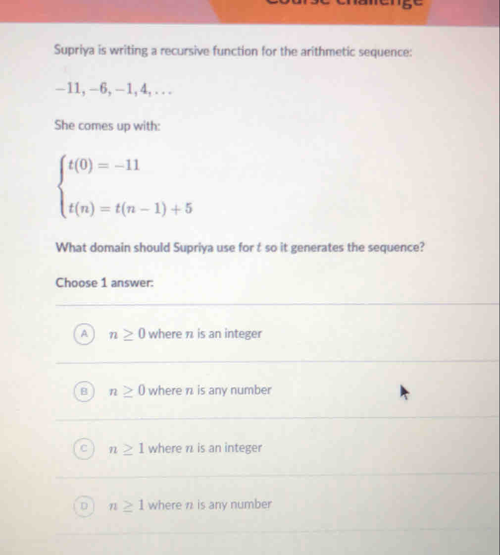 Supriya is writing a recursive function for the arithmetic sequence:
−11, -6, -1, 4, . ..
She comes up with:
beginarrayl t(0)=-11 t(n)=t(n-1)+5endarray.
What domain should Supriya use for t so it generates the sequence?
Choose 1 answer:
n≥ 0 where π is an integer
n≥ 0 where π. is any number
n≥ 1 where n. is an integer
n≥ 1 where n is any number