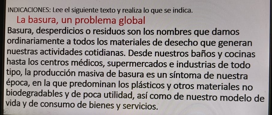 INDICACIONES: Lee el siguiente texto y realiza lo que se indica. 
La basura, un problema global 
Basura, desperdicios o residuos son los nombres que damos 
ordinariamente a todos los materiales de desecho que generan 
nuestras actividades cotidianas. Desde nuestros baños y cocinas 
hasta los centros médicos, supermercados e industrias de todo 
tipo, la producción masiva de basura es un síntoma de nuestra 
época, en la que predominan los plásticos y otros materiales no 
biodegradables y de poca utilidad, así como de nuestro modelo de 
vida y de consumo de bienes y servicios.