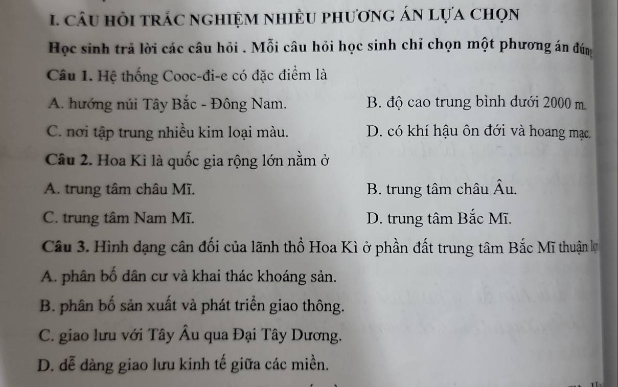 câU HỏI trÁc nghiệM nhIÈU phươnG ÁN Lựa chọn
Học sinh trả lời các câu hỏi . Mỗi câu hỏi học sinh chỉ chọn một phương án đúng
Câu 1. Hệ thống Cooc-đi-e có đặc điểm là
A. hướng núi Tây Bắc - Đông Nam. B. độ cao trung bình dưới 2000 m.
C. nơi tập trung nhiều kim loại màu. D. có khí hậu ôn đới và hoang mạc.
Câu 2. Hoa Kì là quốc gia rộng lớn nằm ở
A. trung tâm châu Mĩ. B. trung tâm châu Âu.
C. trung tâm Nam Mĩ. D. trung tâm Bắc Mĩ.
Câu 3. Hình dạng cân đối của lãnh thổ Hoa Kì ở phần đất trung tâm Bắc Mĩ thuận lự
A. phân bố dân cư và khai thác khoáng sản.
B. phân bố sản xuất và phát triển giao thông.
C. giao lưu với Tây Âu qua Đại Tây Dương.
D. dễ dàng giao lưu kinh tế giữa các miền.