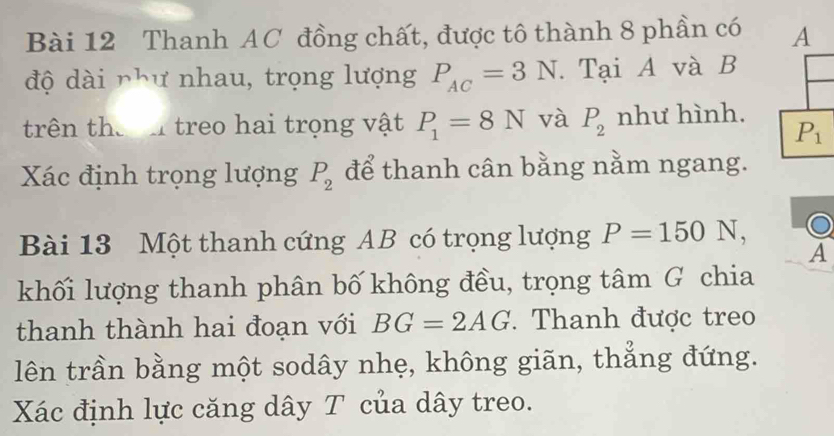 Thanh AC đồng chất, được tô thành 8 phần có A 
độ dài như nhau, trọng lượng P_AC=3N. Tại A và B
trên the treo hai trọng vật P_1=8N và P_2 như hình.
P_1
Xác định trọng lượng P_2 để thanh cân bằng nằm ngang. 
Bài 13 Một thanh cứng AB có trọng lượng P=150N, 
A 
khối lượng thanh phân bố không đều, trọng tâm G chia 
thanh thành hai đoạn với BG=2AG. Thanh được treo 
lên trần bằng một sodây nhẹ, không giãn, thẳng đứng. 
Xác định lực căng dây T của dây treo.