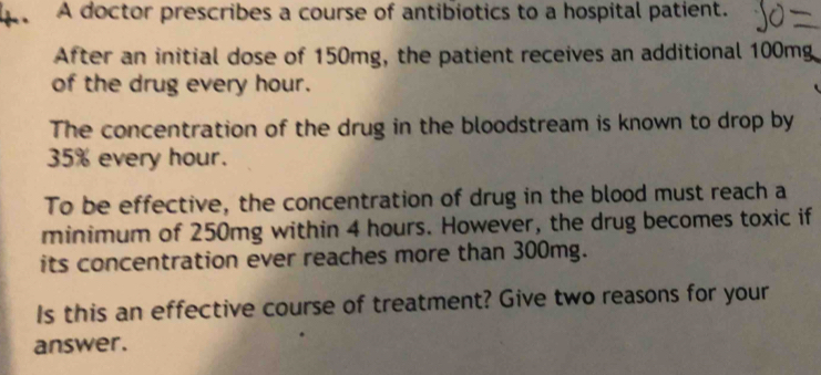 A doctor prescribes a course of antibiotics to a hospital patient. 
After an initial dose of 150mg, the patient receives an additional 100mg
of the drug every hour. 
The concentration of the drug in the bloodstream is known to drop by
35% every hour. 
To be effective, the concentration of drug in the blood must reach a 
minimum of 250mg within 4 hours. However, the drug becomes toxic if 
its concentration ever reaches more than 300mg. 
Is this an effective course of treatment? Give two reasons for your 
answer.