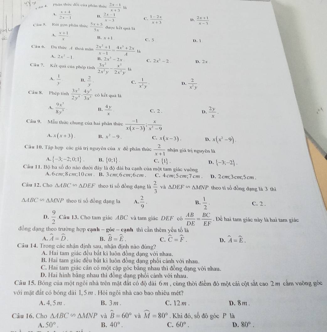 Phân thức đổi của phân thức  (2x-1)/x+3  là
A.  (x+4)/2x-1  B.  (2x-1)/x-3  C.  (1-2x)/x+3  D.  (2x+1)/x-3 
Câu 5. Rút gọn phần thức  (5x+5)/5x  được kết quả là
A.  (x+1)/x  B. x+1. C. 5 D. 1
Câu 6. Da thức A thoà mãn  (2x^2+1)/x-1 = (4x^3+2x)/A  là
A. 2x^2-1. B. 2x^2-2x C. 2x^2-2 D. 2x 
Câu 7. Kết quả của phép tính  3x^2/2x^2y - x^2/2x^2y  là
A.  1/y  B.  2/y . C.  1/x^2y . D.  2/x^2y 
Câu 8. Phép tỉnh  3x^2/2y^4 ·  4y^5/3x^3  có kết quả là
A.  9x^5/8y^9 . B.  4y/x . C. 2 . D.  2y/x .
Câu 9. Mẫu thức chung của hai phân thức  (-1)/x(x-3) ; x/x^2-9 
A. x(x+3). B. x^2-9. C. x(x-3). D. x(x^2-9).
Câu 10. Tập hợp các giá trị nguyên của x đề phân thức  2/x+1  nhận giá trị nguyên là
A.  -3;-2;0;1 . B.  0;1 . C.  1 . D.  -3;-2 .
Câu 11. Bộ ba số đo nào dưới đây là độ dài ba cạnh của một tam giác vuông
A. 6 cm;8 cm;10 cm . B. 3cm;6cm;6cm . C. 4cm;5cm;7 cm . D. 2cm;3cm;5cm.
Câu 12. Cho △ ABC∽ △ DEF theo ti số đồng dạng là  2/3  và △ DEF∽ △ MNP theo tỉ số đồng dạng là 3 thì
△ ABC △ MNP theo ti số đồng dạng la A.  2/9 . B.  1/2 . C. 2 .
D.  9/2  Câu 13. Cho tam giác ABC và tam giác DEF có  AB/DE = BC/EF . Để hai tam giác này là hai tam giác
đồng dạng theo trường hợp cạnh - góc - cạnh thì cần thêm yếu tố là
A. hat A=hat D. B. widehat B=widehat E. C. hat C=hat F. D. widehat A=widehat E.
Câu 14. Trong các nhận định sau, nhận định nào đúng?
A. Hai tam giác đều bất kì luôn đồng dạng với nhau.
B. Hai tam giác đều bất kì luôn đồng dạng phối cảnh với nhau.
C. Hai tam giác cân có một cặp góc bằng nhau thì đồng dạng với nhau.
D. Hai hình bằng nhau thì đồng dạng phối cảnh với nhau.
Câu 15. Bóng của một ngôi nhà trên mặt đất có độ dài 6m , cùng thời điểm đó một cái cột sắt cao 2m cắm vuông góc
với mặt đất có bóng dài 1,5m . Hỏi ngôi nhà cao bao nhiêu mét?
A. 4, 5 m . B.3m . C. 12 m . D. 8m.
Câu 16. Cho △ ABC∽ △ MNP và widehat B=60° và widehat M=80°. Khi đó, số đô góc P là
A. 50°. B. 40°. C. 60°. D. 80°.