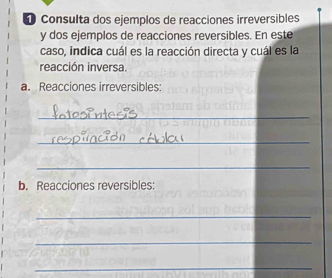 ① Consulta dos ejemplos de reacciones irreversibles 
y dos ejemplos de reacciones reversibles. En este 
caso, indica cuál es la reacción directa y cuál es la 
reacción inversa. 
a. Reacciones irreversibles: 
_ 
_ 
_ 
b. Reacciones reversibles: 
_ 
_ 
_