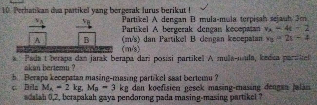 Perhatikan dua partikel yang bergerak lurus berikut !
V_A Partikel A dengan B mula-mula terpisah sejauh 3m
V_B
Partikel A bergerak dengan kecepatan v_A=4t-2
A (m/s) dan Partikel B dengan kecepatan v_B=2t-4
B 
* K (m/s)
a Pada t berapa dan jarak berapa dari posisi partikel A mula-mula, kedua partikef 
akan bertemu ? 
b Berapa kecepatan masing-masing partikel saat bertemu ? 
c. Bila M_A=2kg, M_B=3kg dan koefisien gesek masing-masing dengan Jalan 
adalah 0, 2, berapakah gaya pendorong pada masing-masing partikel ?