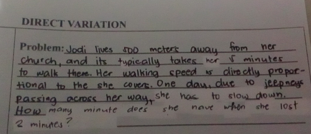 Jodi lives 500 meters away from her 
church, and its typically takes her I minutes
to walk there. Her walking speed is directly propor- 
tional to the she covers. One day, due to jeepneys 
passing across her way, she has to slow down. 
How many minute does she have when she lost
2 minutes?