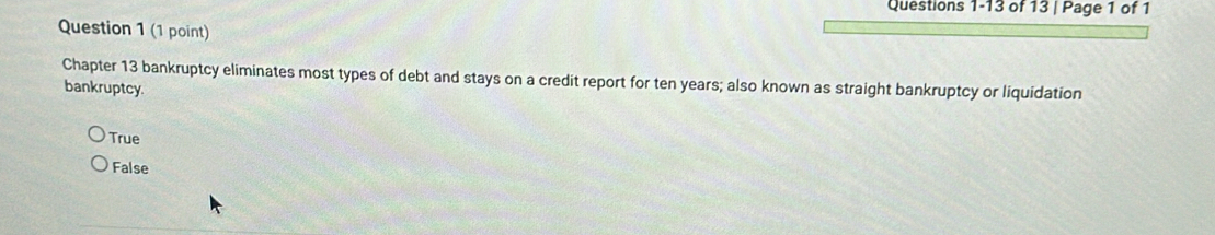 of 13 | Page 1 of 1
Question 1 (1 point)
Chapter 13 bankruptcy eliminates most types of debt and stays on a credit report for ten years; also known as straight bankruptcy or liquidation
bankruptcy
True
False