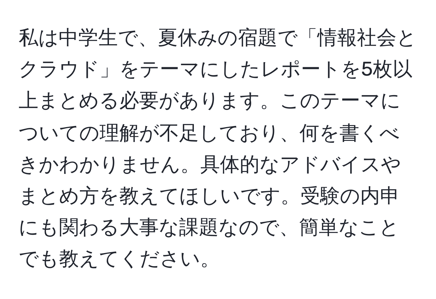 私は中学生で、夏休みの宿題で「情報社会とクラウド」をテーマにしたレポートを5枚以上まとめる必要があります。このテーマについての理解が不足しており、何を書くべきかわかりません。具体的なアドバイスやまとめ方を教えてほしいです。受験の内申にも関わる大事な課題なので、簡単なことでも教えてください。