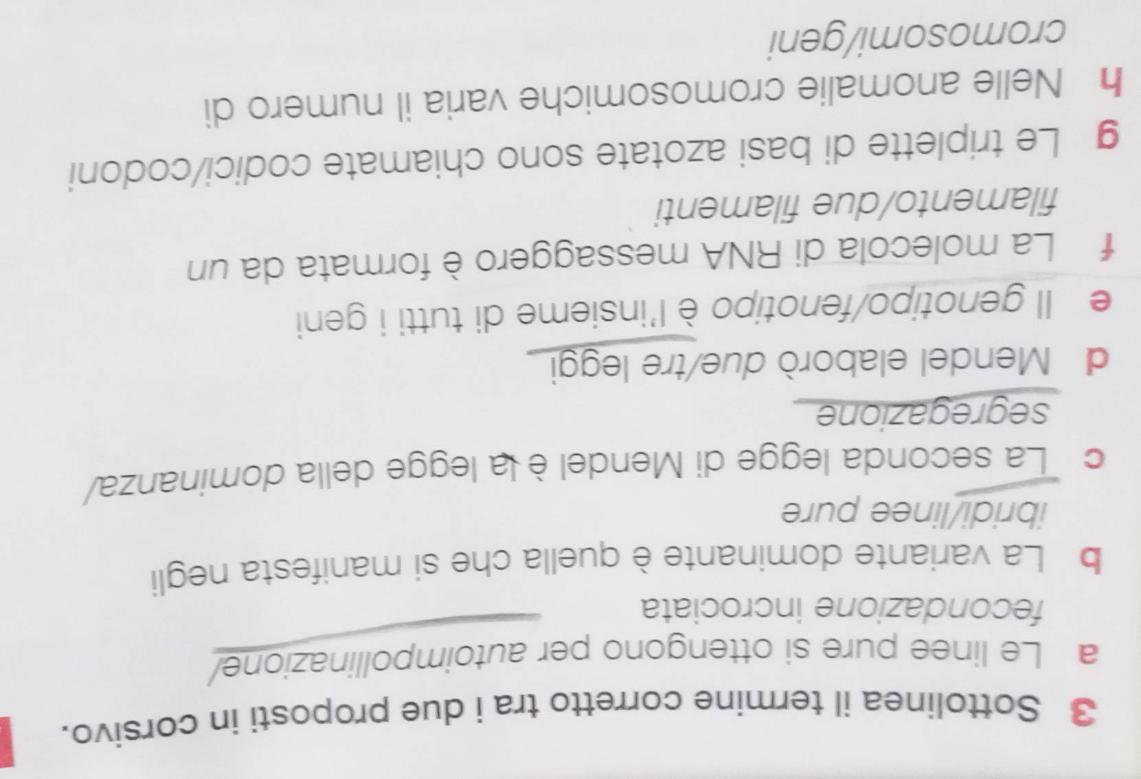 Sottolinea il termine corretto tra i due proposti in corsivo. 
a Le linee pure si ottengono per autoimpollinazione/ 
fecondazione incrociata 
b La variante dominante è quella che si manifesta negli 
ibridi/linee pure 
c La seconda legge di Mendel è la legge della dominanza/ 
segregazione 
d Mendel elaborò due/tre leggi 
e Il genotipo/fenotipo è l'insieme di tutti i geni 
f La molecola di RNA messaggero è formata da un 
filamento/due filamenti 
g Le triplette di basi azotate sono chiamate codici/codoni 
h Nelle anomalie cromosomiche varia il numero di 
cromosomi/geni