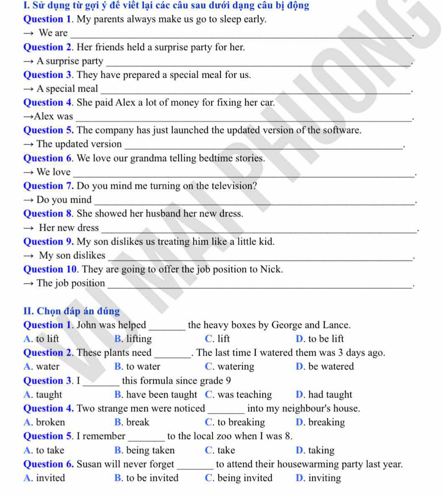 Sử dụng từ gợi ý để viết lại các câu sau dưới dạng câu bị động
Question 1. My parents always make us go to sleep early.
→ We are_
.
Question 2. Her friends held a surprise party for her.
→ A surprise party_ .
Question 3. They have prepared a special meal for us.
→ A special meal_
.
Question 4. She paid Alex a lot of money for fixing her car.
→Alex was_
.
Question 5. The company has just launched the updated version of the software.
→ The updated version_
.
Question 6. We love our grandma telling bedtime stories.
→ We love_
.
Question 7. Do you mind me turning on the television?
→ Do you mind_
.
Question 8. She showed her husband her new dress.
→ Her new dress
_.
Question 9. My son dislikes us treating him like a little kid.
→ My son dislikes_
.
Question 10. They are going to offer the job position to Nick.
→ The job position _.
II. Chọn đáp án đúng
Question 1. John was helped _the heavy boxes by George and Lance.
A. to lift B. lifting C. lift D. to be lift
Question 2. These plants need _. The last time I watered them was 3 days ago.
A. water B. to water C. watering D. be watered
Question 3. I_ this formula since grade 9
A. taught B. have been taught C. was teaching D. had taught
Question 4. Two strange men were noticed _into my neighbour's house.
A. broken B. break C. to breaking D. breaking
Question 5. I remember _to the local zoo when I was 8.
A. to take B. being taken C. take D. taking
Question 6. Susan will never forget _to attend their housewarming party last year.
A. invited B. to be invited C. being invited D. inviting