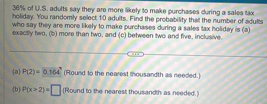 36% of U.S. adults say they are more likely to make purchases during a sales tax 
holiday. You randomly select 10 adults. Find the probability that the number of adults 
who say they are more likely to make purchases during a sales tax holiday is (a) 
exactly two, (b) more than two, and (c) between two and five, inclusive. 
(a) P(2)=0.164 (Round to the nearest thousandth as needed.) 
(b) P(x>2)=□ (Round to the nearest thousandth as needed.)