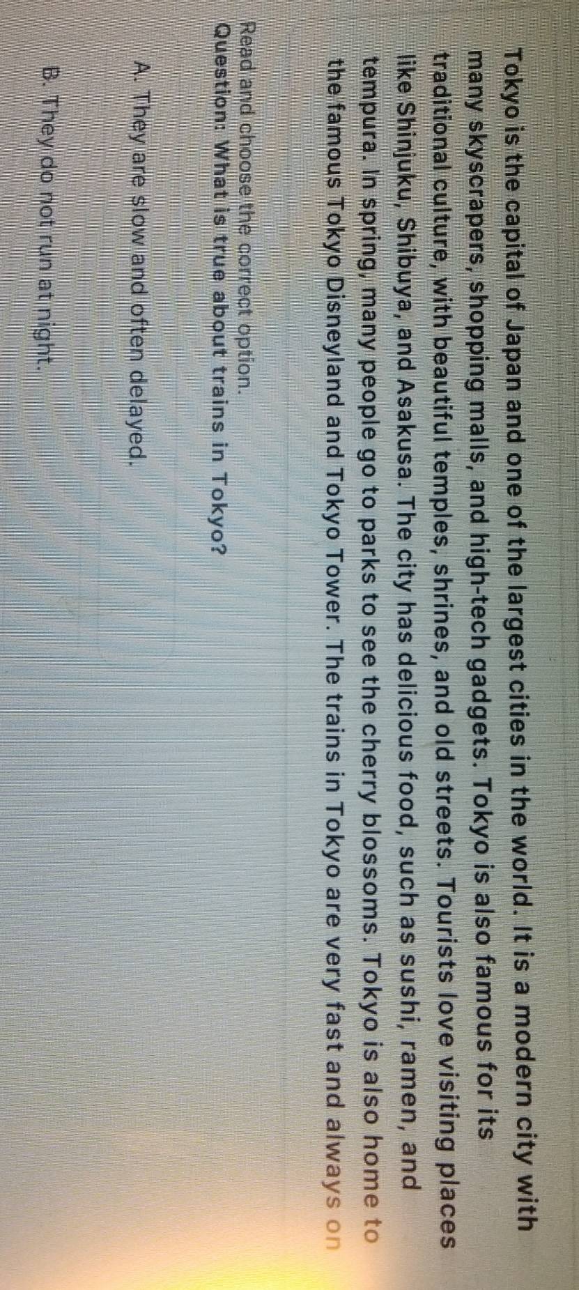 Tokyo is the capital of Japan and one of the largest cities in the world. It is a modern city with
many skyscrapers, shopping malls, and high-tech gadgets. Tokyo is also famous for its
traditional culture, with beautiful temples, shrines, and old streets. Tourists love visiting places
like Shinjuku, Shibuya, and Asakusa. The city has delicious food, such as sushi, ramen, and
tempura. In spring, many people go to parks to see the cherry blossoms. Tokyo is also home to
the famous Tokyo Disneyland and Tokyo Tower. The trains in Tokyo are very fast and always on
Read and choose the correct option.
Question: What is true about trains in Tokyo?
A. They are slow and often delayed.
B. They do not run at night.