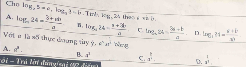 Cho log _25=a, log _53=b. Tinh log _524 theo a và b.
A. log _524= (3+ab)/a . B. log _524= (a+3b)/a . C. log _524= (3a+b)/a . D. log _524= (a+b)/ab . 
Với a là số thực dương tùy y, a^4· a^(frac 1)2 bằng
A. a^8.
B. a^2 C. a^(frac 9)2. 
l ờ i - Trả lời dúng/sai (0 diể m
D. a^(frac 7)2.